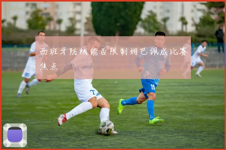 西班牙防线能否限制姆巴佩成比赛焦点