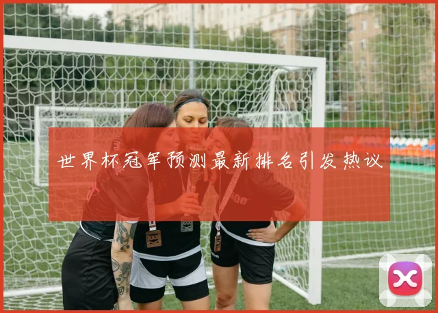 世界杯冠军预测最新排名引发热议