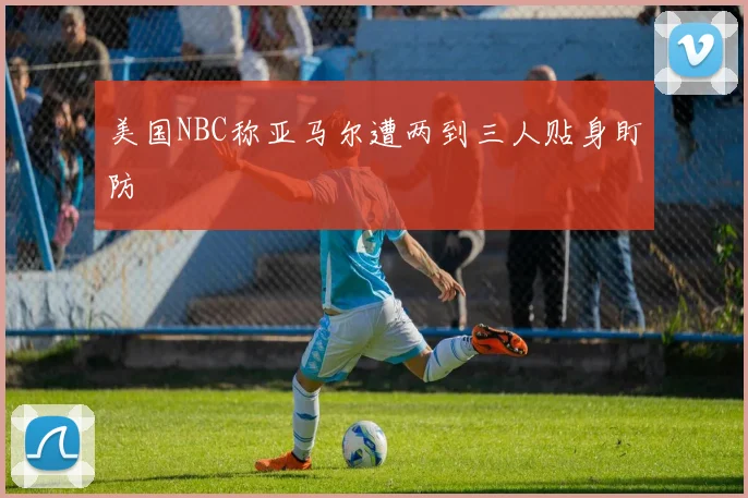 美国NBC称亚马尔遭两到三人贴身盯防
